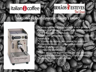 MAQUINA DE CAFÉ ESPRESSA TORINO 1 GRUPO*Carroceria em aço inoxidável e aço pintado*Grupo profissional equilibrado termicamente*Pré-infusão programável*Depósito de água de 5 Litros ou ligado à rede hidráulica*Caldeira de cobre com proteção anti-corrosão*Abastecimento da caldeira automático*Nível Eletrônico*Bomba incorporada*Tubo de vapor ergonômico em aço inoxidável*Contador volumétrico com sinal luminoso*Sonda de nível e sonda 