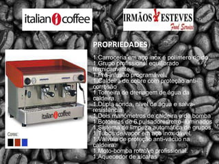 PROPRIEDADES1.Carroceria em aço inox e polímero rígido.1.Grupo profissional equilibrado termicamente.1.Pré-infusão programável.1.Caldeira de cobre com proteção anti-corrosão1.Torneira de drenagem de água da caldeira.1.Dupla sonda, nível de água e salva-resistência1.Dois manômetros de caldeira e de bomba1.Botoeiras de 6 pulsadoresretro-iluminados1.Sistema de limpeza automática de grupos.1.Tubos de vapor em aço inoxidável.1.Válvula de proteção anti-vácuo na caldeira.1.Moto-bomba rotativo profissional.1.Aquecedor de xícaras