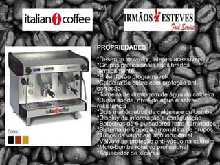 PROPRIEDADES*Desenho Inovador, laterais acessíveis*Grupos profissionais equilibrados termicamente*Pré-infusão programável*Caldeira de cobre com proteção anti-corrosão*Torneira de drenagem de água da caldeira*Dupla sonda, nível de água e salva-resistência*Dois manômetros de caldeira e de bomba*Display de informação e configuração*Botoeiras de 6 pulsadoresretro-iluminados*Sistema de limpeza automática de grupos*Tubos de vapor em aço inoxidável*Válvula de proteção anti-vácuo na caldeira*Moto-bomba rotativo profissional*Aquecedor de xícaras