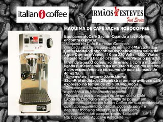 MAQUINA DE CAFÉ SACHE ROBOCOFFEEEquipamentoCaféSachê -Quando a tecnologia encontra o prazer!*Máquina de Café Expresso Cremoso compacta, exclusiva para café em sachêMarca:ItalianCoffeeModelo:RobocoffeeDispositivo para saída de Água Quente e Vapor, 110 ou 220 Volts, 1.000 Watts de potência e 9 bar de pressão, reservatório para 1,5 litros de água.O consumo de energia com a máquina ligada (funcionamento ou em stand by) o dia inteiro é correspondente ao consumo de uma lâmpada de 40 watts.*Dimensões:Largura: 22cmAltura: 32cmProfundidade: 25cmExtrai um maravilhoso café expresso no tempo de 25 a 30 segundos.*O manuseio da máquina não requer nenhuma experiência ou treinamento especial.*Possibilita aos apreciadores de um ótimo Café Expresso Cremoso a experiência de possuir um equipamento exclusivo ItalianCoffee em sua residência ou estabelecimento comercial, podendo servir e degustar todos os blends que o Café Sachê oferece, além dos complementos -Leite em Pó, Capuccino, Açúcar e Adoçante.