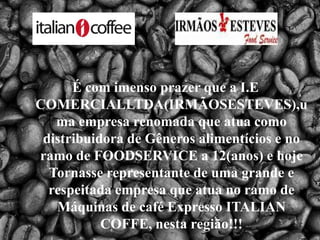 É com imenso prazer que a I.E COMERCIALLTDA(IRMÃOSESTEVES),uma empresa renomada que atua como distribuidora de Gêneros alimentícios e no ramo de FOODSERVICE a 12(anos) e hoje Tornasse representante de uma grande e respeitada empresa que atua no ramo de Máquinas de café Expresso ITALIAN COFFE, nesta região!!! 