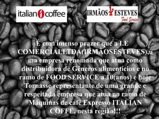 É com imenso prazer que a I.E COMERCIALLTDA(IRMÃOSESTEVES),uma empresa renomada que atua como distribuidora de Gêneros alimentícios e no ramo de FOOD SERVICE a 10(anos) e hoje Tornasse representante de uma grande e respeitada empresa que atua no ramo de Máquinas de café Expresso ITALIAN COFFE, nesta região!!! 
