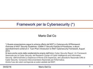 04/02/16 Mario Dal Co 1
Framework per la Cybersecurity (*)
Mario Dal Co
*) Questa presentazione segue lo schema offerto dal NIST in Cybersecurity GFRamework.
Overview of NIST Security Guidelines, CS684 IT Security Policies & Procedures, e alcuni
approfodnimenti contenuti in Tuan Phan Introduction to NIST Cybersecurity Framework, August
2014.
Si tiene anche conto delle caratteristiche proprie dell'Italian Cyber Security Report. Un Framework
Nazionale per la Cyber Security, del Research Center of Cyber Intelligence and Information
Security dell'Università La Sapienza di Roma (CIS Sapienza), del Laboratorio Nazionale CINI di
Cyber Security Consorzio Interuniversitario Nazionale per l'Informatica.
Anche l'uso dei colori corrisponde ai codici adottati dal NIST.
 