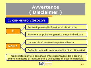 21
Avvertenze
( Disclaimer )
IL COMMENTO VIDEOLIVE
?:
NON ?:
Frutto di personali riflessioni di chi vi parla
Rivolto a un pubblico generico e non individuato
Un servizio di consulenza personalizzata
Sollecitazione alla compravendita di str. finanziari
Ogni partecipante  personalmente responsabile delle proprie
scelte in materia di investimenti e dellutilizzo di questo materiale.
 