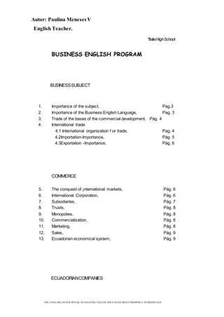 Autor: Paulina MenesesV
English Teacher.
THE ENGLISH NEVER SPEAK TO ANYONE l'NLESS THEY HAVE BEEN PROPERLY INTRODUCED
"ItaliaHighSchool
BUSINESS ENGLISH PROGRAM
BUSINESSSUBJECT
1. Importance of the subject, Pag.3
2. Importance of the Business English Language, Pag. 3
3. Trade of the bases of the commercial development, Pág. 4
4. International trade
4.1 International organization f or trade, Pag. 4
4.2Importation-Importance, Pág. 5
4.3Exportation -Importance, Pág. 6
COMMERCE
5. The conquest of ¡nternational markets, Pág. 6
6. International Corporation, Pág. 6
7. Subsidiarles, Pág. 7
8. Trusts, Pág. 8
9. Monopolies, Pág. 8
10. Commercialization, Pág. 8
11. Marketing, Pág. 8
12. Sales, Pág. 9
13. Ecuadorian economical system, Pág. 9
ECUADORIANCOMPANIES
 