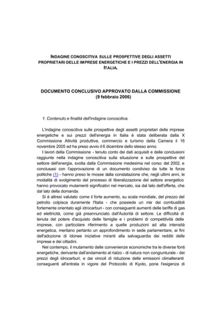 INDAGINE CONOSCITIVA SULLE PROSPETTIVE DEGLI ASSETTI
PROPRIETARI DELLE IMPRESE ENERGETICHE E I PREZZI DELL'ENERGIA IN
                            ITALIA.



  DOCUMENTO CONCLUSIVO APPROVATO DALLA COMMISSIONE
                    (9 febbraio 2006)



   1. Contenuto e finalità dell'indagine conoscitiva.

   L'indagine conoscitiva sulle prospettive degli assetti proprietari delle imprese
energetiche e sui prezzi dell'energia in Italia è stata deliberata dalla X
Commissione Attività produttive, commercio e turismo della Camera il 16
novembre 2005 ed ha preso avvio il 6 dicembre dello stesso anno.
   I lavori della Commissione - tenuto conto dei dati acquisiti e delle conclusioni
raggiunte nella indagine conoscitiva sulla situazione e sulle prospettive del
settore dell'energia, svolta dalla Commissione medesima nel corso del 2002, e
conclusasi con l'approvazione di un documento condiviso da tutte le forze
politiche (1) - hanno preso le mosse dalla constatazione che, negli ultimi anni, le
modalità di svolgimento del processo di liberalizzazione del settore energetico
hanno provocato mutamenti significativi nel mercato, sia dal lato dell'offerta, che
dal lato della domanda.
   Si è altresì valutato come il forte aumento, su scala mondiale, del prezzo del
petrolio colpisca duramente l'Italia - che possiede un mix dei combustibili
fortemente orientato agli idrocarburi - con conseguenti aumenti delle tariffe di gas
ed elettricità, come già preannunciato dall'Autorità di settore. Le difficoltà di
tenuta del potere d'acquisto delle famiglie e i problemi di competitività delle
imprese, con particolare riferimento a quelle produzioni ad alta intensità
energetica, meritano pertanto un approfondimento in sede parlamentare, ai fini
dell'adozione di idonee iniziative miranti alla salvaguardia dei redditi delle
imprese e dei cittadini.
   Nel contempo, il mutamento delle convenienze economiche tra le diverse fonti
energetiche, derivante dall'andamento al rialzo - di natura non congiunturale - dei
prezzi degli idrocarburi, e dai vincoli di riduzione delle emissioni climalteranti
conseguenti all'entrata in vigore del Protocollo di Kyoto, pone l'esigenza di
 