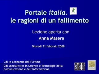 Portale  italia.  :  le ragioni di un fallimento Giovedì 21 febbraio 2008 Lezione aperta con   Anna Masera Cdl in Economia del Turismo Cdl specialistica in Scienze e Tecnologie della Comunicazione e dell’Informazione 