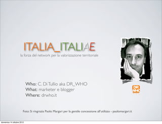 ITALIA_ITALIAE
                    la forza del network per la valorizzazione territoriale




                           Who: C. Di Tullio aka DR_WHO
                           What: marketer e blogger
                           Where: drwho.it


                       Foto: Si ringrazia Paolo Margari per la gentile concessione all’utilizzo - paolomargari.it


domenica 14 ottobre 2012
 