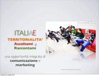 ITALIAE
           TERRITORIALITA’
              Ascoltami e
              Raccontami

       una opportunità integrata di
          comunicazione e
             marketing
                                      image: Paolo Margari: http://www.paolomargari.it




domenica 14 ottobre 2012
 