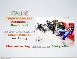 ITALIAE
           TERRITORIALITA’
              Ascoltami e
              Raccontami

       una opportunità integrata di
          comunicazione e
             marketing

            Narrowcasting Experience Storyteller

                                      image: Paolo Margari: http://www.paolomargari.it




domenica 14 ottobre 2012
 