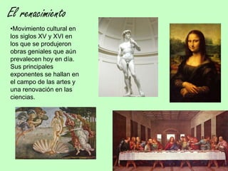El renacimiento
•Movimiento cultural en
los siglos XV y XVI en
los que se produjeron
obras geniales que aún
prevalecen hoy en día.
Sus principales
exponentes se hallan en
el campo de las artes y
una renovación en las
ciencias.
 
