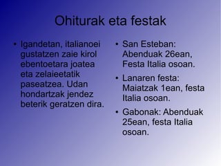 Ohiturak eta festak
●   Igandetan, italianoei    ●   San Esteban:
    gustatzen zaie kirol         Abenduak 26ean,
    ebentoetara joatea           Festa Italia osoan.
    eta zelaieetatik         ●   Lanaren festa:
    paseatzea. Udan              Maiatzak 1ean, festa
    hondartzak jendez            Italia osoan.
    beterik geratzen dira.
                             ●   Gabonak: Abenduak
                                 25ean, festa Italia
                                 osoan.
 