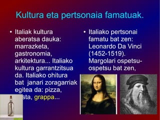 Kultura eta pertsonaia famatuak.
●   Italiak kultura           ●   Italiako pertsonai
    aberatsa dauka:               famatu bat zen:
    marrazketa,                   Leonardo Da Vinci
    gastronomia,                  (1452-1519).
    arkitektura... Italiako       Margolari ospetsu-
    kultura garrantzitsua         ospetsu bat zen,
    da. Italiako ohitura
    bat janari zoragarriak
    egitea da: pizza,
    pasta, grappa...
 