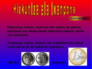 AURKIBIDEA


Hizkuntza: Italian, italieraz hitz egiten da gehien
bat baina ere daude beste hizkuntza batzuk: sardo
eta sicilianoa.

Txanpona: Lehen, Italian, lira erabiltzen zen baina
orain euroa (€) da Italiaren txanpona.




100 lira                      Euro bat
 