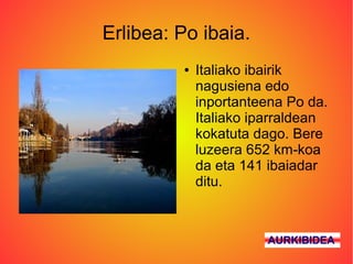Erlibea: Po ibaia.
         ●   Italiako ibairik
             nagusiena edo
             inportanteena Po da.
             Italiako iparraldean
             kokatuta dago. Bere
             luzeera 652 km-koa
             da eta 141 ibaiadar
             ditu.



                       AURKIBIDEA
 