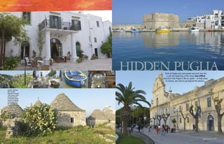 d i s c o v e r i ta l i a !

Hidden Puglia
Think of Puglia and most people see trulli, but this
is just the beginning of the story. Jane Gifford
discovers that Puglia is like an oyster – to fully enjoy
its charms, you have to go beyond the obvious…

Photography © Jane Gifford

Captions clockwise
from top left:
Masseria Il Frantoio;
16th-century castle
and Porto Vecchio
at Monopoli; Duomo
Vecchio in Molfetta;
unrestored trulli in
the Istrian Valley;
landscape of Gravina
in Puglia; Masseria
Il Frantoio; boat
at Molfetta; the
Baroque rebuild of
Madonna della Madia
at Monopoli

46 italia! October 2013

October 2013 italia! 47

 