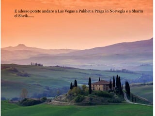 E adesso potete andare a Las Vegas a Pukhet a Praga in Norvegia e a Sharm
el Sheik……
 