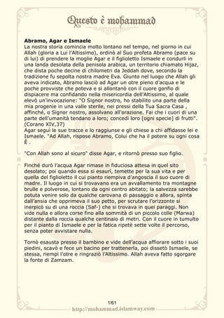 Abramo, Agar e Ismaele
La nostra storia comincia molto lontano nel tempo, nel giorno in cui
Allah (gloria a Lui l’Altissimo), ordinò al Suo profeta Abramo (pace su
di lui) di prendere la moglie Agar e il figlioletto Ismaele e condurli in
una landa desolata della penisola arabica, un territorio chiamato Hijaz,
che dista poche decine di chilometri da Jeddah dove, secondo la
tradizione fu sepolta nostra madre Eva. Giunto nel luogo che Allah gli
aveva indicato, Abramo lasciò ad Agar un otre pieno d’acqua e le
poche provviste che poteva e si allontanò con il cuore gonfio di
dispiacere ma confidando nella misericordia dell’Altissimo, al quale
elevò un’invocazione: "O Signor nostro, ho stabilito una parte della
mia progenie in una valle sterile, nei pressi della Tua Sacra Casa ,
affinché, o Signor nostro, assolvano all’orazione. Fai che i cuori di una
parte dell’umanità tendano a loro; concedi loro [ogni specie] di frutti".
(Corano XIV,37)
Agar seguì le sue tracce e lo raggiunse e gli chiese a chi affidasse lei e
Ismaele. "Ad Allah, rispose Abramo, Colui che ha il potere su ogni cosa
È.

"Con Allah sono al sicuro" disse Agar, e ritornò presso suo figlio.

Finché durò l’acqua Agar rimase in fiduciosa attesa in quel sito
desolato; poi quando essa si esaurì, temette per la sua vita e per
quella del figlioletto il cui pianto riempiva d’angoscia il suo cuore di
madre. Il luogo in cui si trovavano era un avvallamento tra montagne
brulle e polverose, lontano da ogni centro abitato; la salvezza sarebbe
potuta venire solo da qualche carovana di passaggio e allora, spinta
dall’ansia che opprimeva il suo petto, per scrutare l’orizzonte si
inerpicò su di una roccia (Saf-) che si trovava in quei paraggi. Non
vide nulla e allora corse fino alla sommità di un piccolo colle (Marwa)
distante dalla roccia qualche centinaio di metri. Con il cuore in tumulto
per il pianto di Ismaele e per la fatica ripetè sette volte il percorso,
senza poter avvistare nulla.

Tornò esausta presso il bambino e vide dell’acqua affiorare sotto i suoi
piedini, scavò e fece un bacino per trattenerla, poi dissetò Ismaele, se
stessa, riempì l’otre e ringraziò l’Altissimo. Allah aveva fatto sgorgare
la fonte di Zamzam.




                                   1/61
 