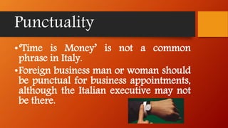 Punctuality
•‘Time is Money’ is not a common
phrase in Italy.
•Foreign business man or woman should
be punctual for business appointments,
although the Italian executive may not
be there.
 