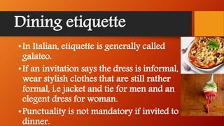 Dining etiquette
•In Italian, etiquette is generally called
galateo.
•If an invitation says the dress is informal,
wear stylish clothes that are still rather
formal, i.e jacket and tie for men and an
elegent dress for woman.
•Punctuality is not mandatory if invited to a
dinner.
 