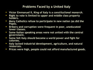 Problems Faced by a United Italy Victor Emmanuel II, King of Italy is a  constitutional monarch.  Right to vote is limited to upper and middle class property holders.  Many Catholics refuse to participate in new nation (as did the Pope).  Bribery and corruption were frequent in poor, uneducated lower classes.  Some Italian speaking areas were not united with the central government.  Some felt Italy should become a world power and fight for colonies.  Italy lacked industrial development, agriculture, and natural resources.  Prices were high, people could not afford manufactured goods.  