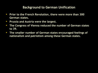 Background to German Unification Prior to the French Revolution, there were more than 300 German states. Prussia and Austria were the largest. The Congress of Vienna reduced the number of German states to 39. The smaller number of German states encouraged feelings of nationalism and patriotism among these German states.  