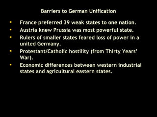Barriers to German Unification France preferred 39 weak states to one nation. Austria knew Prussia was most powerful state. Rulers of smaller states feared loss of power in a united Germany.  Protestant/Catholic hostility (from Thirty Years’ War).  Economic differences between western industrial states and agricultural eastern states. 