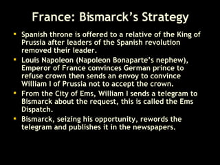 France: Bismarck’s Strategy Spanish throne is offered to a relative of the King of Prussia after leaders of the Spanish revolution removed their leader.  Louis Napoleon (Napoleon Bonaparte’s nephew), Emperor of France convinces German prince to refuse crown then sends an envoy to convince William I of Prussia not to accept the crown. From the City of Ems, William I sends a telegram to Bismarck about the request, this is called the Ems Dispatch.  Bismarck, seizing his opportunity, rewords the telegram and publishes it in the newspapers. 