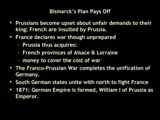 Bismarck’s Plan Pays Off Prussians become upset about unfair demands to their king; French are insulted by Prussia.   France declares war though unprepared  Prussia thus acquires:  French provinces of Alsace & Lorraine  money to cover the cost of war  The Franco-Prussian War completes the unification of Germany.  South German states unite with north to fight France 1871: German Empire is formed, William I of Prussia as Emperor.   