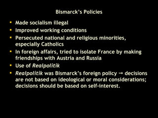 Bismarck’s Policies Made socialism illegal  Improved working conditions  Persecuted national and religious minorities, especially Catholics  In foreign affairs, tried to isolate France by making friendships with Austria and Russia   Use of  Realpolitik Realpolitik  was Bismarck’s foreign policy    decisions are not based on ideological or moral considerations; decisions should be based on self-interest.  