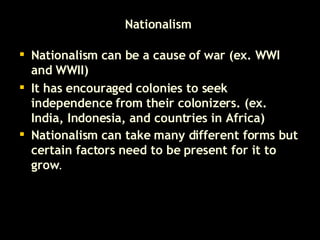 Nationalism  Nationalism can be a cause of war (ex. WWI and WWII) It has encouraged colonies to seek independence from their colonizers. (ex. India, Indonesia, and countries in Africa) Nationalism can take many different forms but certain factors need to be present for it to grow . 