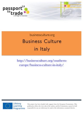  	
  	
  	
  	
  	
  |	
  1	
  

	
  

businessculture.org

Business Culture
in Italy
	
  

http://businessculture.org/southerneurope/business-culture-in-italy/
Content Template

businessculture.org	
  

This project has been funded with support from the European Commission. This
publication reflects the view only of the author, and the Commission cannot be held
responsible for any use which may be made of the information contained therein.
Content	
  Italy	
  

 