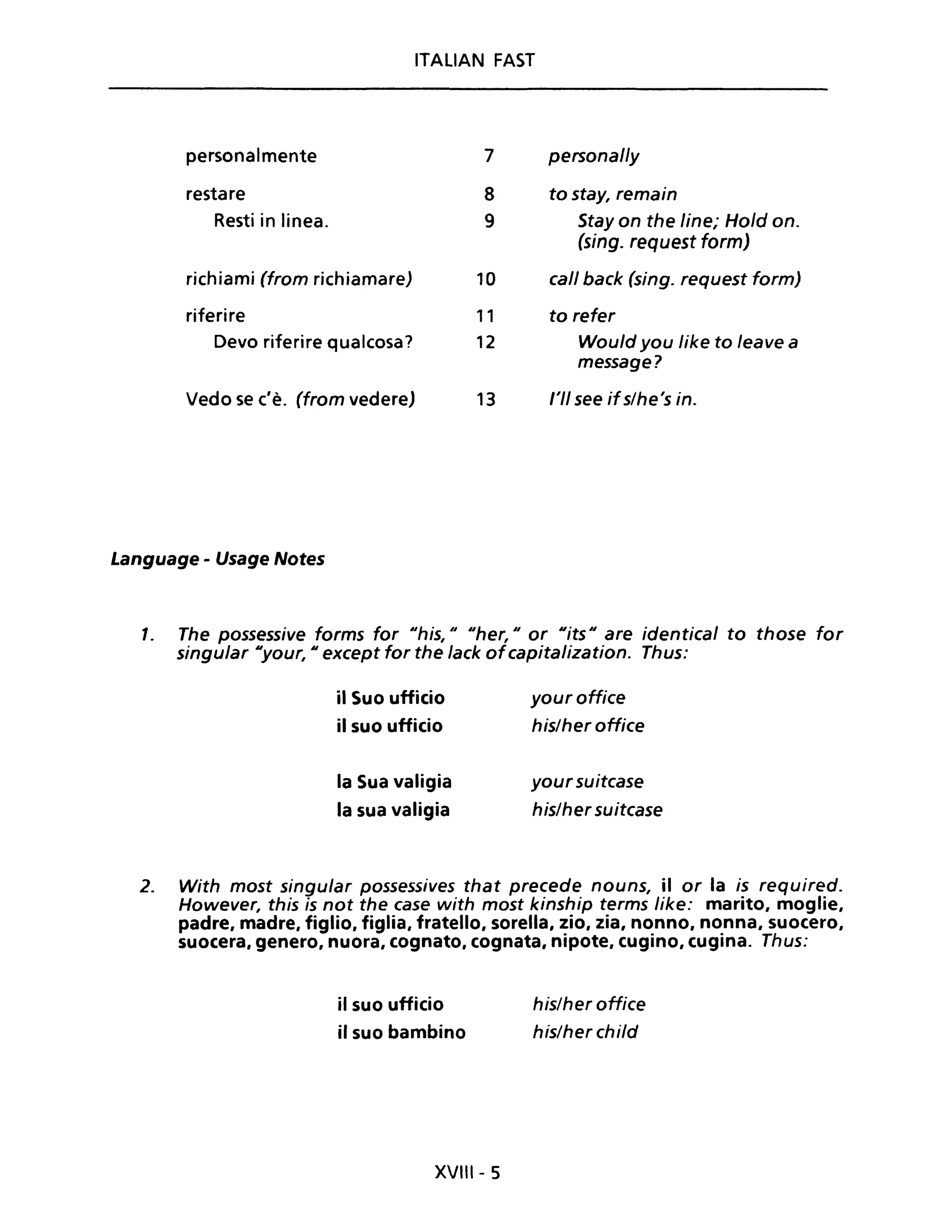ITALIAN FAST
personalmente 7 personally
restare 8 to stay, remain
Resti in linea. 9 Stay on the Une; Hold ono
(sing. request form)
richiami (from richiamare) 10 cali back (sing. request form)
riferire 11 to refer
Devo riferire qualcosa? 12 Would you like to leave a
message?
Vedo se c'è. (trom vedere) 13 /'11 see its/he's in.
Language - Usage Notes
1. The possessive forms for '~his," "her,~' or "its'~ are identical to those for
singular "your, " except for the lack ofcapitalization. Thus:
il Suo ufficio
il suo ufficio
la Sua valigia
la sua valigia
youroffice
his/her office
your suitcase
his/hersuitcase
2. With most singular possessives that precede nouns, il or la is required.
However, this is not the case with most kinship terms like: marito, moglie,
padre, madre, figlio, figlia, fratello, sorella, zio, zia, nonno, nonna, suocero,
suocera, genero, nuora, cognato, cognata, nipote, cugino, cugina. Thus:
il suo ufficio
il suo bambino
XVIII- 5
his/her office
his/her child
 