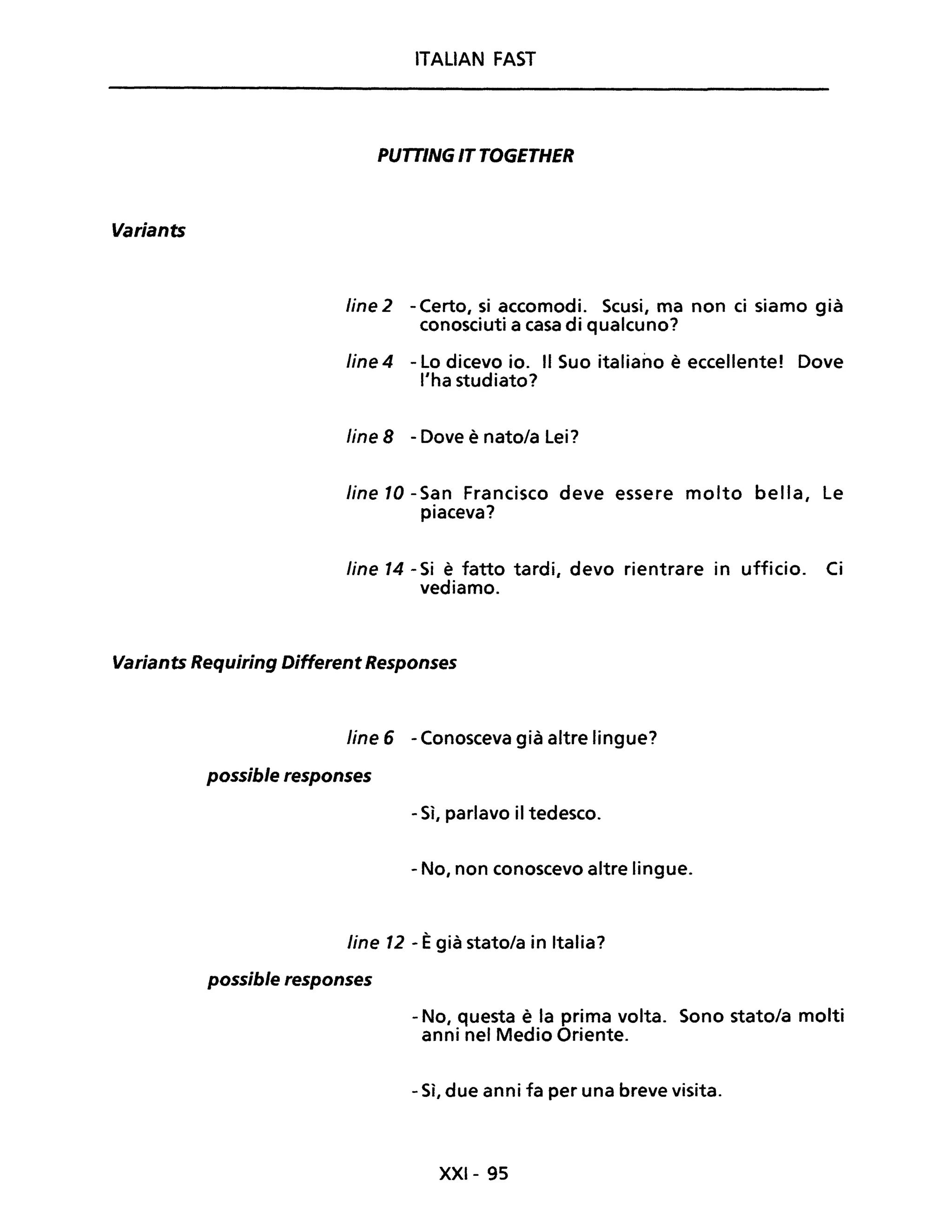 Variants
ITALIAN FAST
PUTTING IT TOGETHER
fine 2 - Certo, si accomodi. Scusi, ma non ci siamo già
conosciuti a casa di qualcuno?
fine 4 - Lo dicevo io. Il Suo italiano è eccellente! Dove
l'ha studiato?
fine 8 - Dove è nato/a Lei?
fine 10 -San Francisco deve essere molto bella, Le
piaceva?
fine 14 - Si è fatto tardi, devo rientrare in ufficio. Ci
vediamo.
Variants Requiring Different Responses
Une 6 - Conosceva già altre lingue?
possible responses
- Sì, parlavo il tedesco.
- No, non conoscevo altre lingue.
line 12 - Ègià stato/a in Italia?
possible responses
- No, questa è la prima volta. Sono stato/a molti
anni nel Medio Oriente.
- Sì, due anni fa per una breve visita.
XXI- 95
 