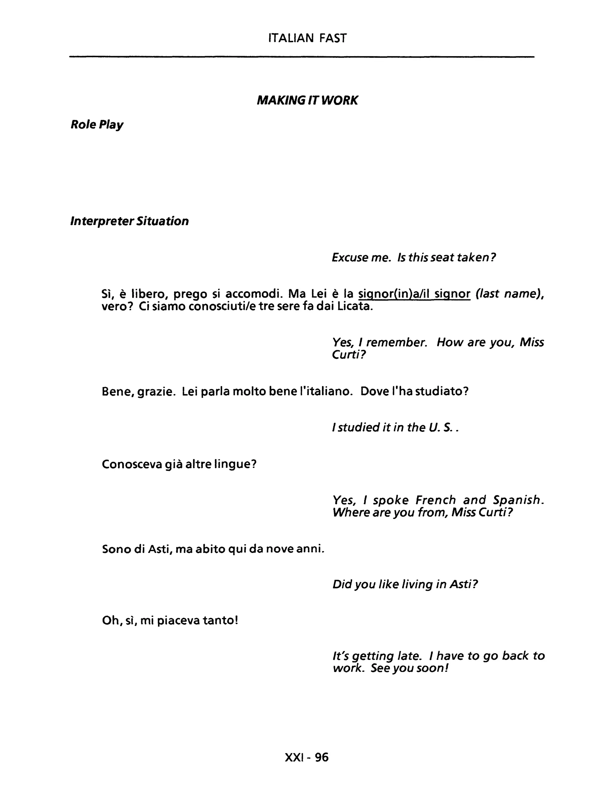 ITALIAN FAST
MAKING IT WORK
RolePlay
InterpreterSituation
Excuse me. Is this seat taken?
Sì, è libero, prego si accomodi. Ma Lei è la signor(in)a/il signor (last nameJ,
vero? Ci siamo conosciutile tre sere fa dai Licata.
Ves, 1remember. How are you, Miss
Curti?
Bene, grazie. Lei parla molto bene l'italiano. Dove l'ha studiato?
Conosceva già altre lingue?
Sono di Asti, ma abito qui da nove anni.
Oh, sì, mi piaceva tanto!
XXI- 96
1studied it in the U. S..
Ves, I spoke French and Spanish.
Where are you from, Miss Curti?
Did you like living in Asti?
It's getting late. 1have to go back to
work. See you soon!
 