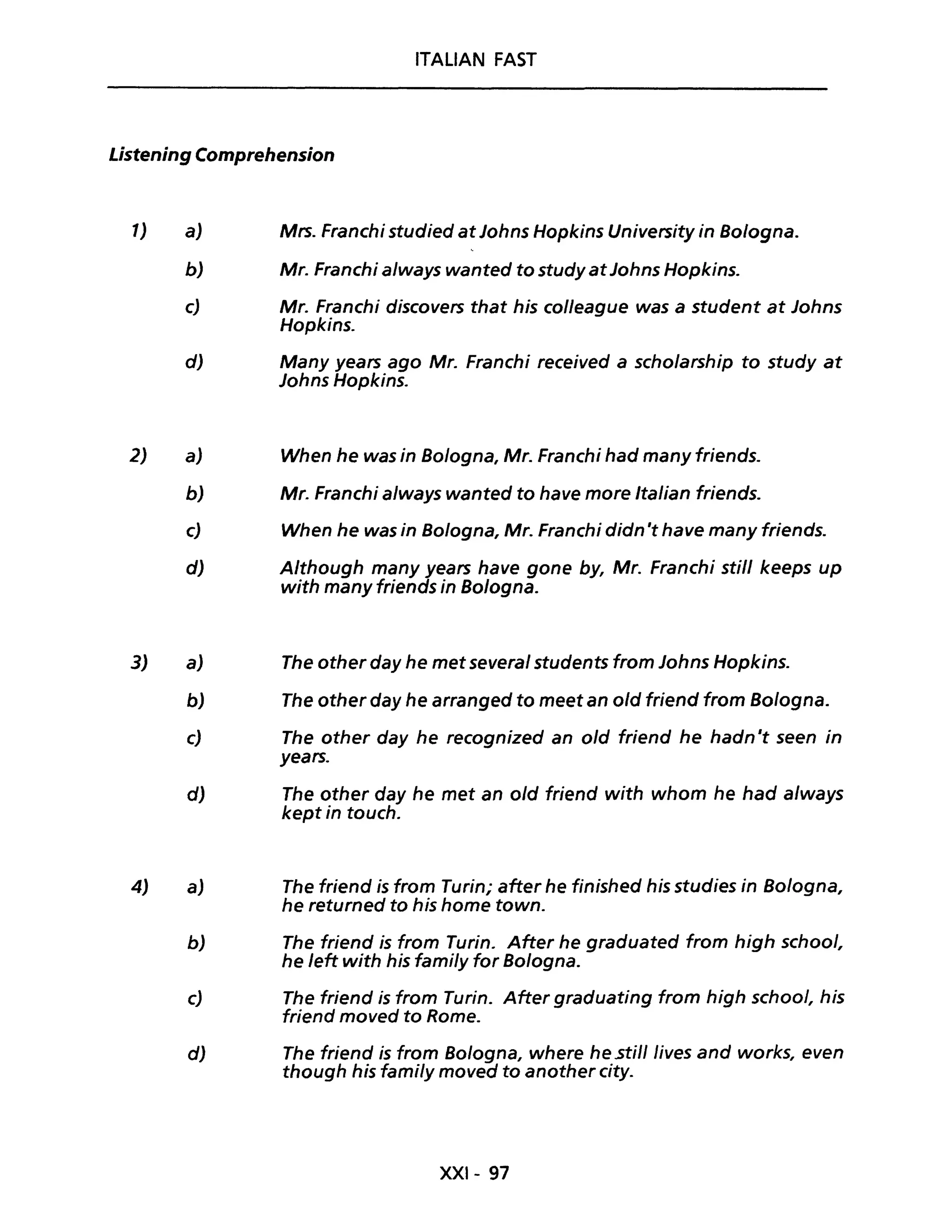 ITALIAN FAST
Listening Comprehension
1)
2)
3)
4)
a) Mrs. Franchi studied at Johns Hopkins University in Bologna.
b) Mr. Franchi always wanted to study atJohns Hopkins.
c) Mr. Franchi discovers that his colleague was a student at Johns
Hopkins.
d) Many years ago Mr. Franchi received a scholarship to study at
Johns Hopkins.
a) When he was in Bologna, Mr. Franchi had many friends.
b) Mr. Franchi always wanted to have more Italian friends.
c) When he was in Bologna, Mr. Franchi didn 't have many friends.
d) Although many years have gane by, Mr. Franchi stili keeps up
with many friends in Bologna.
a) The other day he met several students from Johns Hopkins.
b) The other day he arranged to meet an old triend from Bologna.
c) The other day he recognized an old triend he hadn't seen in
years.
d) The other day he met an o/d friend with whom he had a/ways
kept in touch.
a) The triend is tram Turin; after he tinished his studies in Bologna,
he returned to his home town.
b) The triend is from Turin. After he graduated from high school,
he left with his fami/y far Bologna.
c) The friend is tram Turin. After graduating tram high school, his
friend moved to Rome.
d) The friend is tram Bologna, where he .stili lives and works, even
though his fami/y moved to another city.
XXI- 97
 