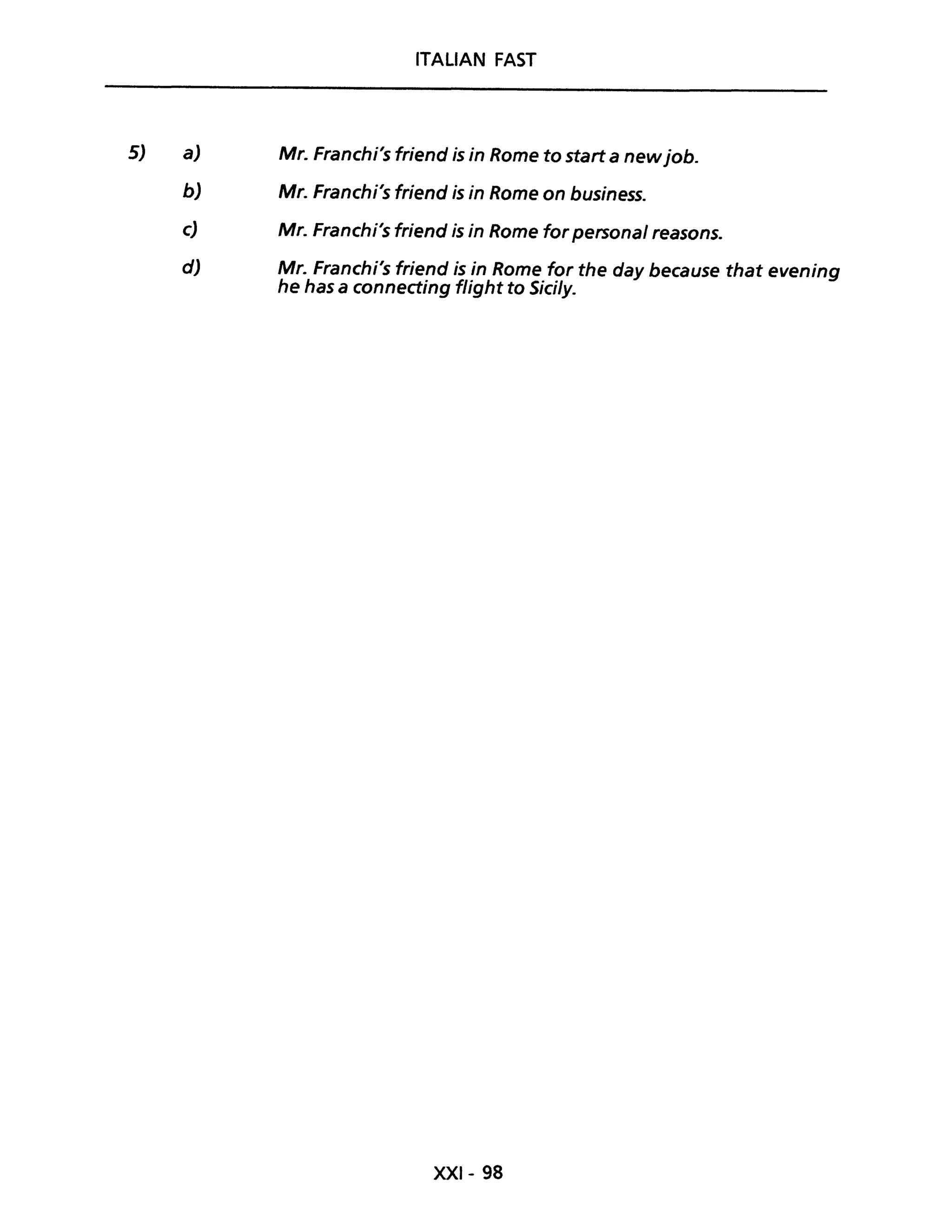 5)
ITALIAN FAST
a) Mr. Franchi's friend is in Rome to start a newjob.
b) Mr. Franchi's friend is in Rome on business.
c) Mr. Franchi's friend is in Rome for personal reasons.
d) Mr. Franchi's friend is in Rome for the day because that evening
he has a connecting flight to SicUy.
XXI- 98
 