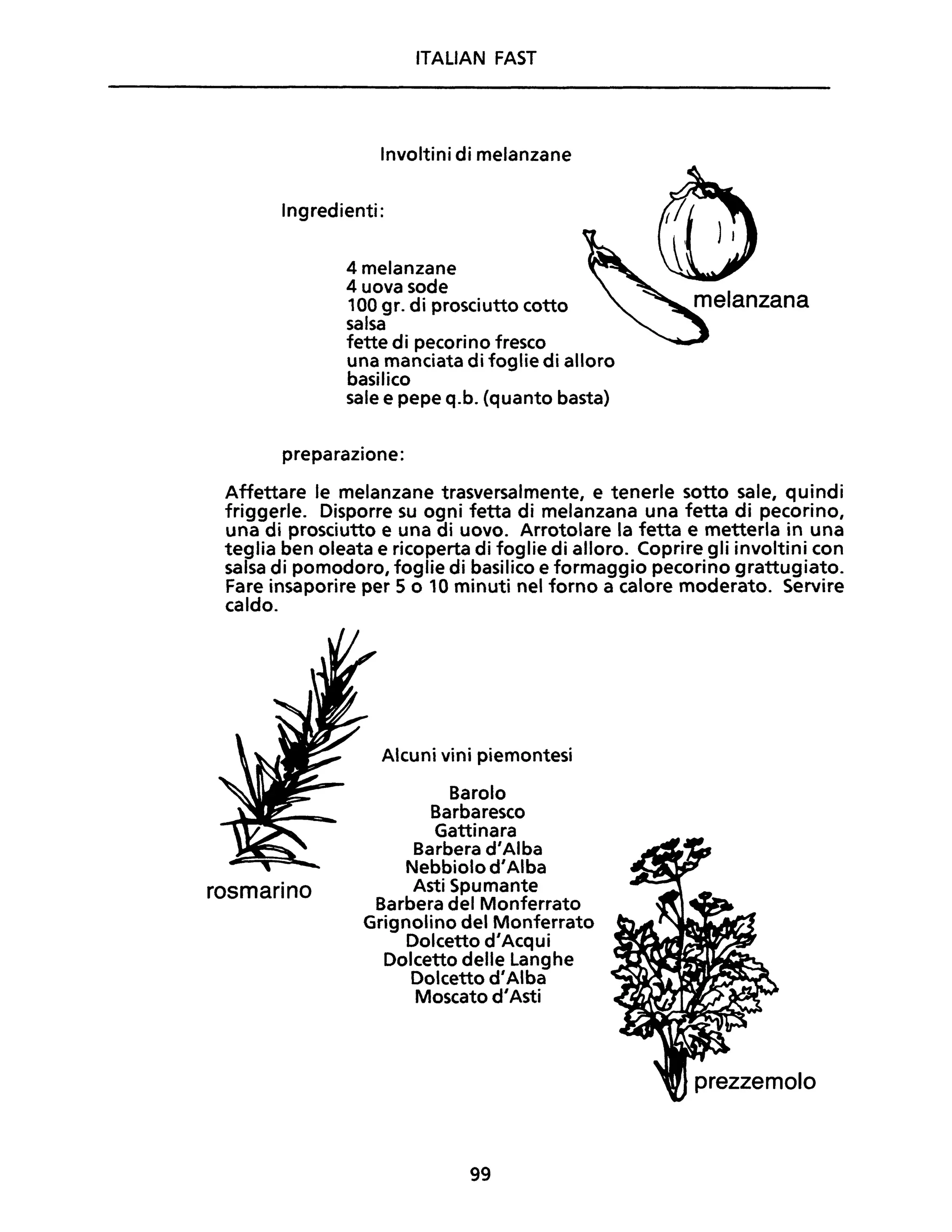 ITALiAN FAST
Involtini di melanzane
Ingredienti:
4 melanzane
4 uova sode
100 gr. di prosciutto cotto
salsa
fette di pecorino fresco
una manciata di foglie di alloro
basilico
sale e pepe q.b. (quanto basta)
preparazione:
Affettare le melanzane trasversalmente, e tenerle sotto sale, quindi
friggerle. Disporre su ogni fetta di melanzana una fetta di pecorino,
una di prosciutto e una di uovo. Arrotolare la fetta e metterla in una
teglia ben oleata e ricoperta di foglie di alloro. Coprire gli involtini con
salsa di pomodoro, foglie di basilico e formaggio pecorino grattugiato.
Fare insaporire per 5 o 10 minuti nel forno a calore moderato. Servire
caldo.
rosmarino
Alcuni vini piemontesi
Barolo
Barbaresco
Gattinara
Barbera d'Alba
Nebbiolo d'Alba
Asti Spumante
Barbera del Monferrato
Grignolino del Monferrato
Dolcetto d'Acqui
Dolcetto delle Langhe
Dolcetto d'Alba
Moscato d'Asti
99
 