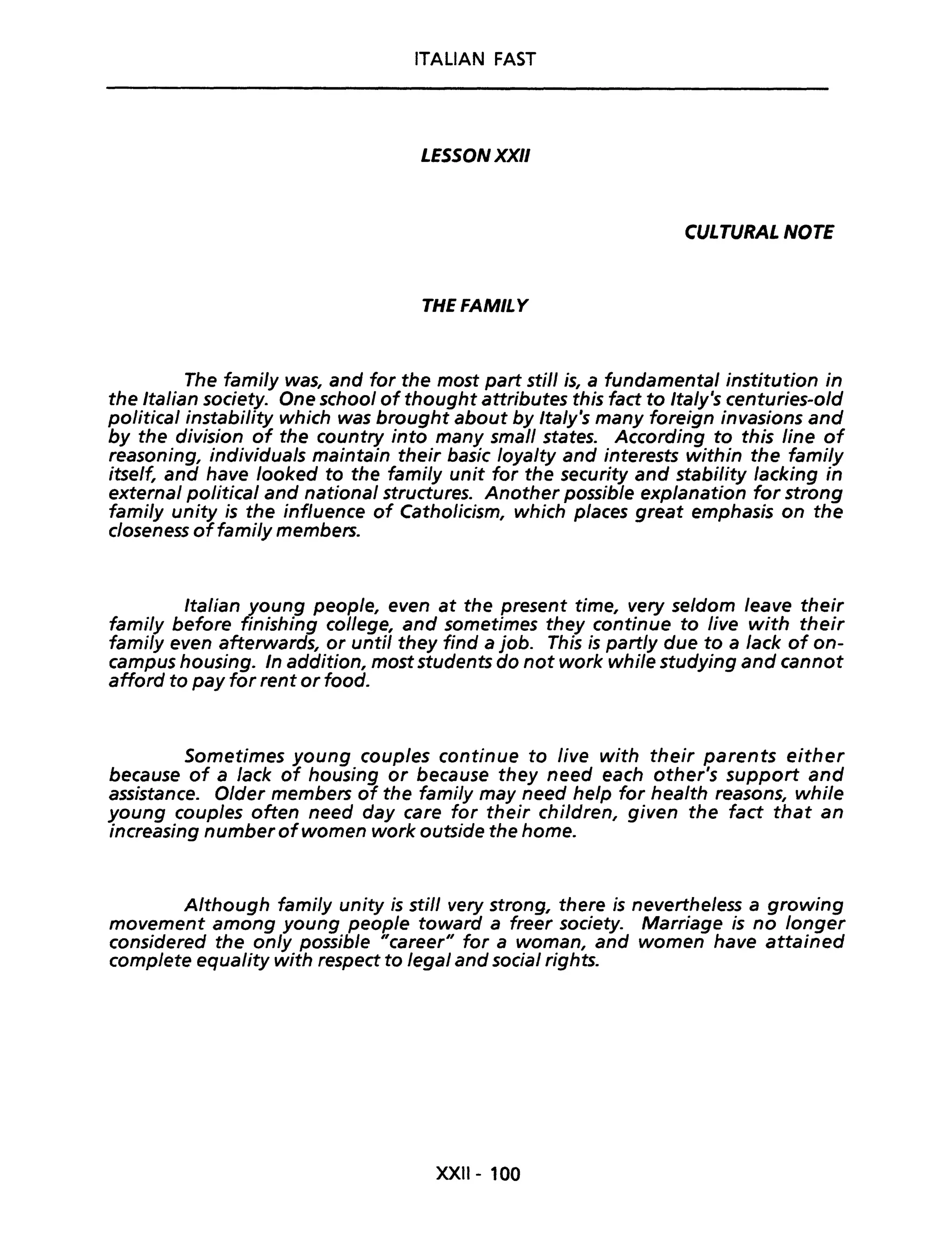 ITALIAN FAST
LESSONXXII
CULTURAL NOTE
THEFAMILY
The fami/y was, and for the most part stili is, a fundamental institution in
the Italian society. One school of thought attributes this fact to Italy's centuries-old
political instability which was brought about by Italy's many foreign invasions and
by the division of the country into many small states. According to this Une of
reasoning, individuals maintain their basic loyalty and interests within the fami/y
itself, and have looked to the fami/y unit for the security and stabi/ity /acking in
external political and nationa/ structures. Another possible explanation for strong
fami/y unity is the influence of Catholicism, which places great emphasis on the
c/oseness offami/y members.
Italian young peop/e, even at the present time, very se/dom leave their
fami/y before finishing college, and sometimes they continue to live with their
fami/y even afterwards, or unti/ they find a job. This is partly due to a lack of on-
campus housing. In addition, most students do not work while studying and cannot
afford to pay for rent or food.
Sometimes young couples continue to live with their parents either
because of a lack of housing or because they need each other's support and
assistance. O/der members of the fami/y may need help for health reasons, whi/e
young couples often need day care for their chi/dren, given the fact that an
increasing number ofwomen work outside the home.
Although fami/y unity is stili very strong, there is nevertheless a growing
movement among young people toward a freer society. Marriage is no longer
considered the on/y possible "career" for a woman, and women have attained
complete equality with respect to legai and social rights.
XXIl- 100
 
