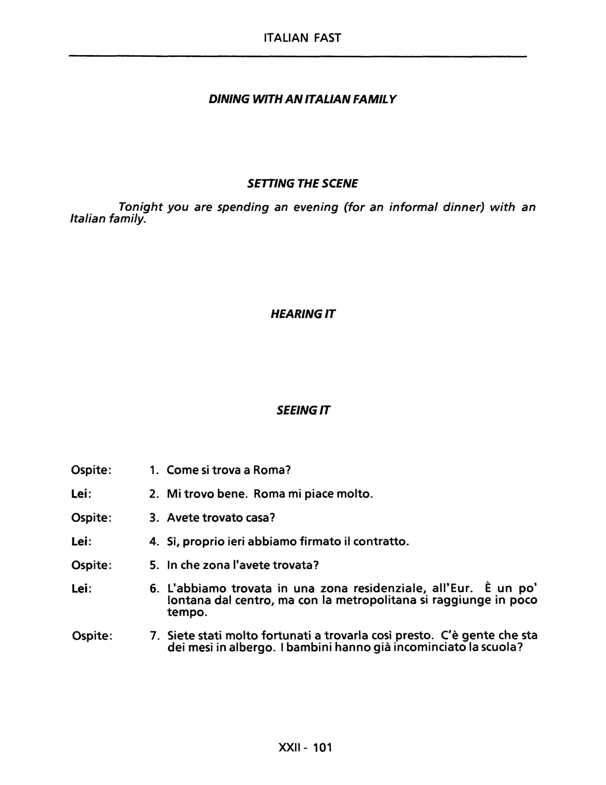 ITALIAN FAST
D/N/NG W/TH AN /TAL/AN FAM/L Y
SETT/NG THE SCENE
Tonight you are spending an evening (for an informai dinner) with an
Italian fami/y.
Ospite:
Lei:
Ospite:
Lei:
Ospite:
Lei:
Ospite:
HEAR/NG/T
SEE/NG/T
1. Come si trova a Roma?
2. Mi trovo bene. Roma mi piace molto.
3. Avete trovato casa?
4. Sì, proprio ieri abbiamo firmato il contratto.
5. In che zona l'avete trovata?
6. L'abbiamo trovata in una zona residenziale, all'Eur. È un po'
lontana dal centro, ma con la metropolitana si raggiunge in poco
tempo.
7. Siete stati molto fortunati a trovarla così presto. C'è gente che sta
dei mesi in albergo. I bambini hanno già incominciato la scuola?
XXII- 101
 