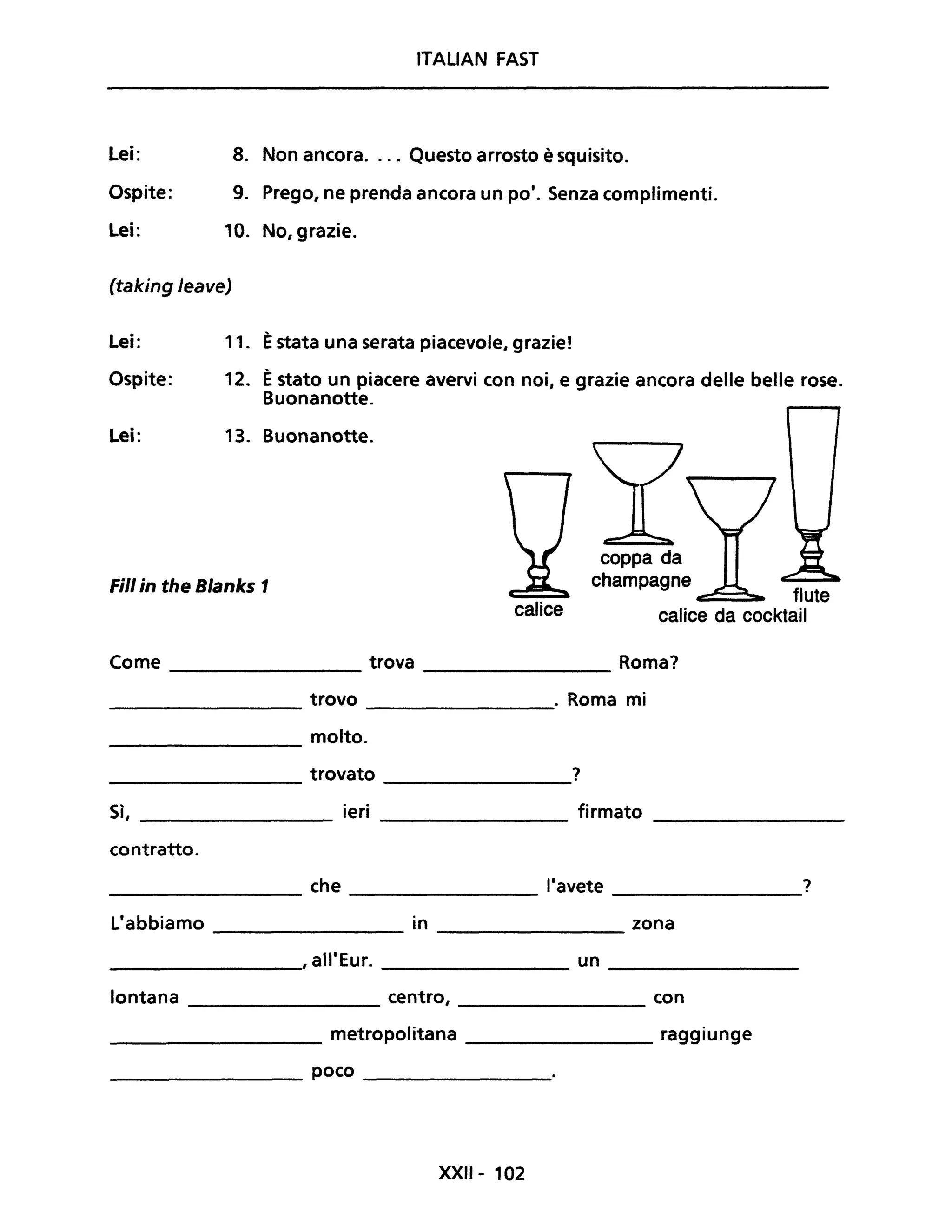 ITALIAN FAST
Lei: 8. Non ancora.... Questo arrosto è squisito.
Ospite: 9. Prego, ne prenda ancora un po'. Senza complimenti.
Lei: 10. No, grazie.
(taking leave)
Lei: 11. Èstata una serata piacevole, grazie!
Ospite: 12. Èstato un piacere avervi con noi, e grazie ancora delle belle rose.
Buonanotte.
Lei: 13. Buonanotte.
Fili in the Blanks 1
calice
coppa da
champagne
c::::::=. flute
calice da cocktail
Come trova Roma?
---------------- ----------------
trovo . Roma mi---------------- ----------------
molto.
----------------
trovato ?
---------------- ----------------
S'I ieri firmato
, ---------------- ---------------- ----------------
contratto.
che l'avete ?
L'abbiamo in zona
, all'Eur. un
lontana centro, con
metropolitana raggiunge
poco
XXII- 102
 