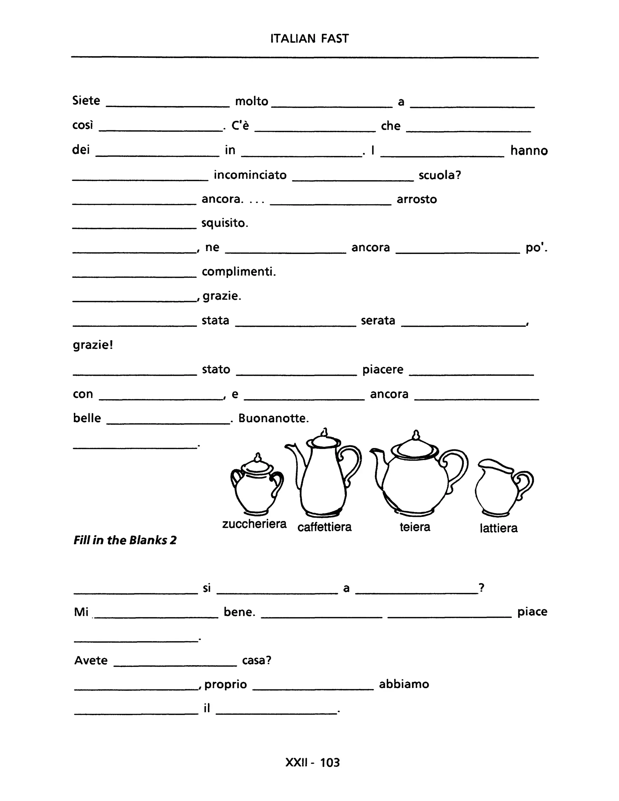 ITALIAN FAST
Siete molto a
così ('". e che
dei in . I hanno
incominciato scuola?
ancora.... arrosto
squisito.
, ne ancora po'.
complimenti.
, grazie.
stata serata
grazie!
stato piacere
con , e ancora
belle . Buonanotte.
zuccheriera caffettiera teiera lattiera
Fili in the Blanks 2
si a ?
----------------- -----------------
Mi bene. _______________________ piace
Avete _____________ casa?
_____________, proprio _________ abbiamo
il
------------- ---------------
XXII - 103
 