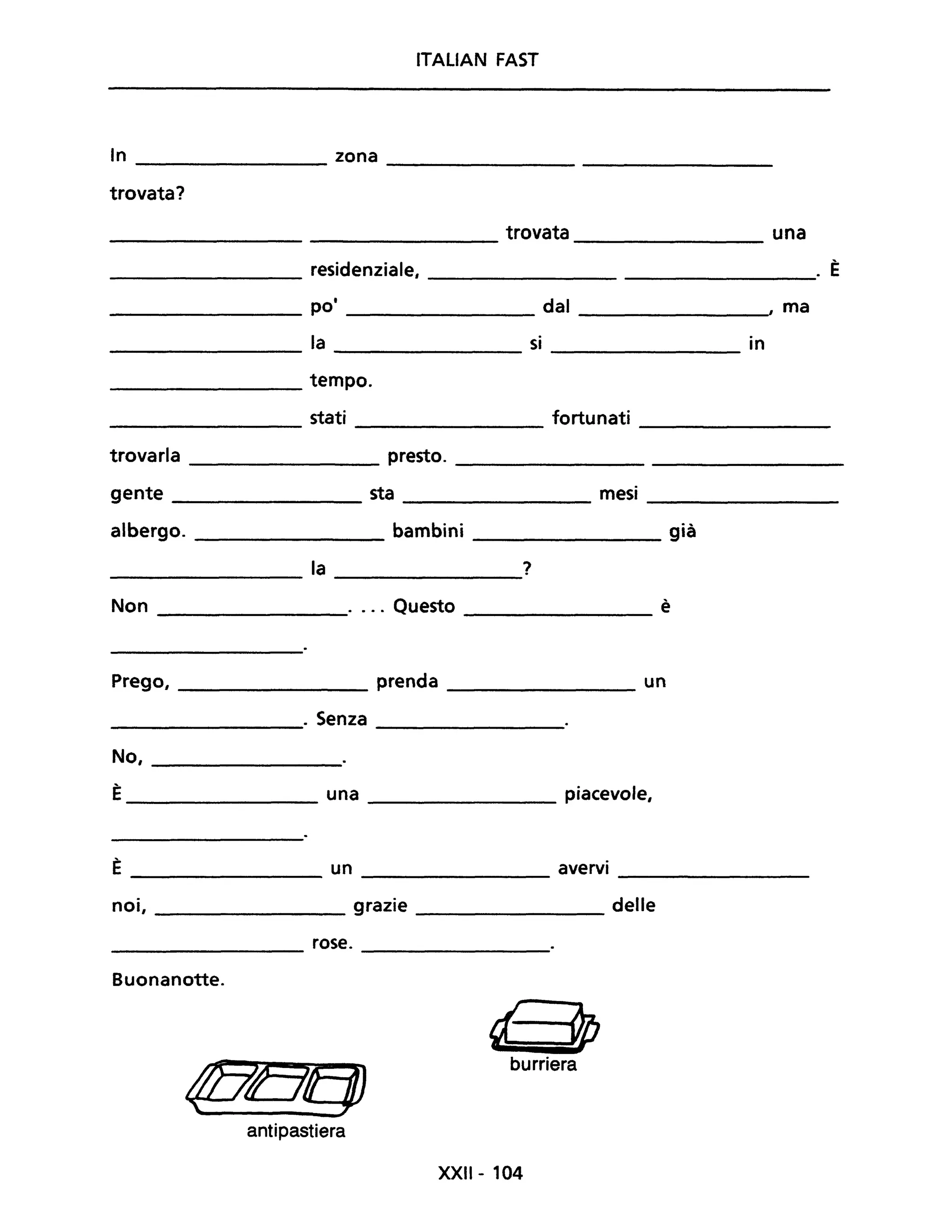 ITALIAN FAST
In zona
trovata?
trovata una
residenziale, . È
pOi dal , ma
la si in
tempo.
stati fortunati
trovarla presto.
gente sta mesi
albergo. bambini già
la ?
Non .... Questo è
Prego, _________ prenda ________ un
______________. Senza _________
No, __________
È____________ una ________ piacevole,
È un avervi-------------- ---------- ----------------
noi, ____________ grazie ___________ delle
_______________ rose. ___________
Buonanotte.
d" 9P
@Qf1J
burriera
antipastiera
XXII - 104
 