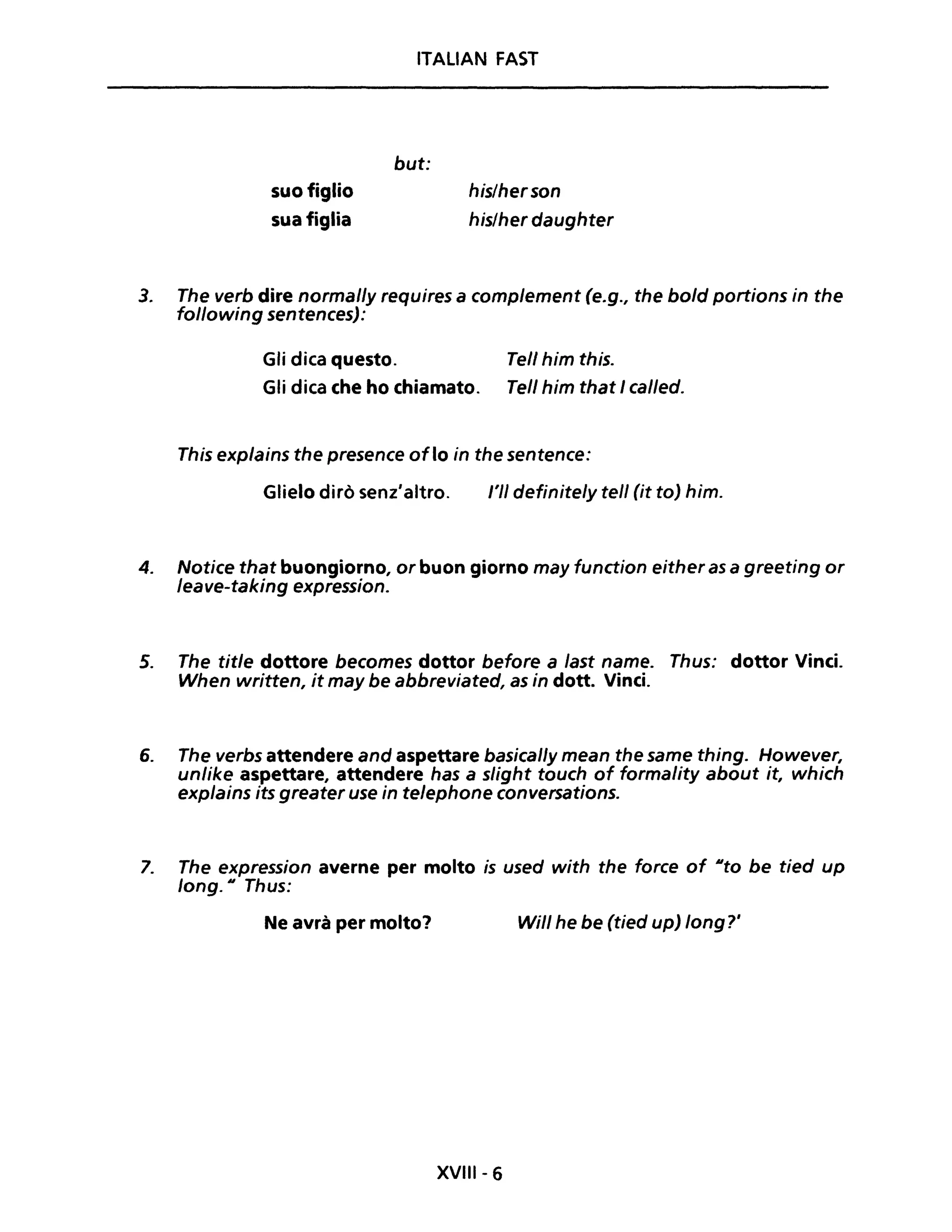 ITALIAN FAST
suo figlio
sua figlia
but:
his/herson
his/her daughter
3. The verb dire normal/y requires a comp/ement (e.g., the bo/d portions in the
following sentences):
Gli dica questo. Tell him this.
Gli dica che ho chiamato. Tel/ him that I cal/ed.
This explains the presence oflo in the sentence:
Glielo dirò senz'altro. /'11 definite/y tell (it to) him.
4. Notice that buongiorno, or buon giorno may function either as a greeting or
leave-taking expression.
5. The title dottore becomes dottor before a last name. Thus: dottor Vinci.
When written, it may be abbreviated, as in dotta Vinci.
6. The verbs attendere and aspettare basical/y mean the same thing. However,
unlike aspettare, attendere has a slight touch of formality about it, which
explains its greater use in telephone conversations.
7. The expression averne per molto is used with the force of IIto be tied up
long. Il Thus:
Ne avrà per molto? Wil/ he be (tied up) long?'
XVIII- 6
 