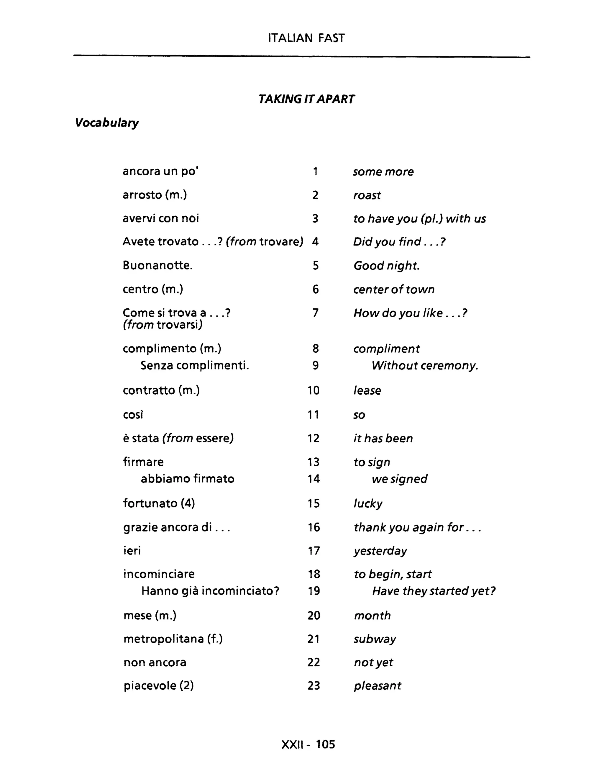 ITALIAN FAST
TAKING ITAPART
Vocabulary
ancora un pOi 1 some more
arrosto (m.) 2 roast
avervi con noi 3 to have you (pl.) with us
Avete trovato ...? (from trovare) 4 Did you find ... ?
Buonanotte. 5 Good night.
centro (m.) 6 center oftown
Come si trova a ...? 7 How do you Iike ... ?
(from trovarsi)
complimento (m.) 8 compliment
Senza complimenti. 9 Without ceremony.
contratto (m.) 10 lease
così 11 so
è stata (from essere) 12 it has been
firmare 13 to sign
abbiamo firmato 14 wesigned
fortunato (4) 15 lucky
grazie ancora di ... 16 thank you again for . ..
ieri 17 yesterday
incominciare 18 to begin, start
Hanno già incominciato? 19 Have they started yet?
mese (m.) 20 month
metropolitana (f.) 21 subway
non ancora 22 notyet
piacevole (2) 23 pleasant
XXIl- 105
 