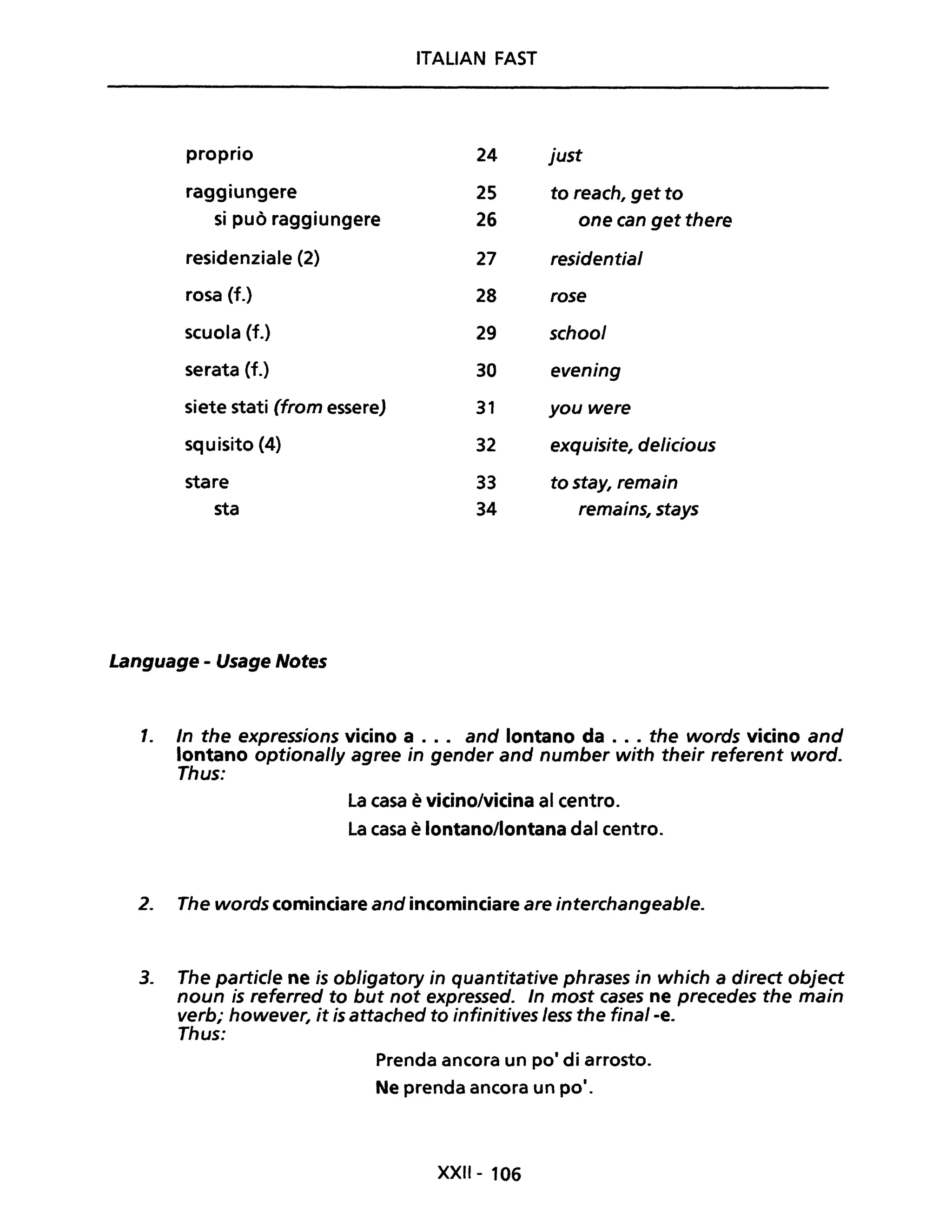 ITALIAN FAST
proprio 24 just
raggiungere 2S to reach, get to
si può raggiungere 26 one can get there
residenziale (2) 27 residential
rosa (f.) 28 rose
scuola (f.) 29 school
serata (f.) 30 evening
siete stati (from essere) 31 you were
squisito (4) 32 exquisite, delicious
stare 33 to stay, remain
sta 34 remains, stays
Language - Usage Notes
1. In the expressions vicino a . .. and lontano da ... the words vicino and
lontano optional/y agree in gender and number with their referent word.
Thus:
La casa è vicino/vicina al centro.
La casa è lontano/lontana dal centro.
2. The words cominciare and incominciare are interchangeable.
3. The partic/e ne is obligatory in quantitative phrases in which a direct object
noun is referred to but not expressed. In most cases ne precedes the main
verb; however, it is attached to infinitives less the fina/-e.
Thus:
Prenda ancora un pOi di arrosto.
Ne prenda ancora un po·.
XXII- 106
 