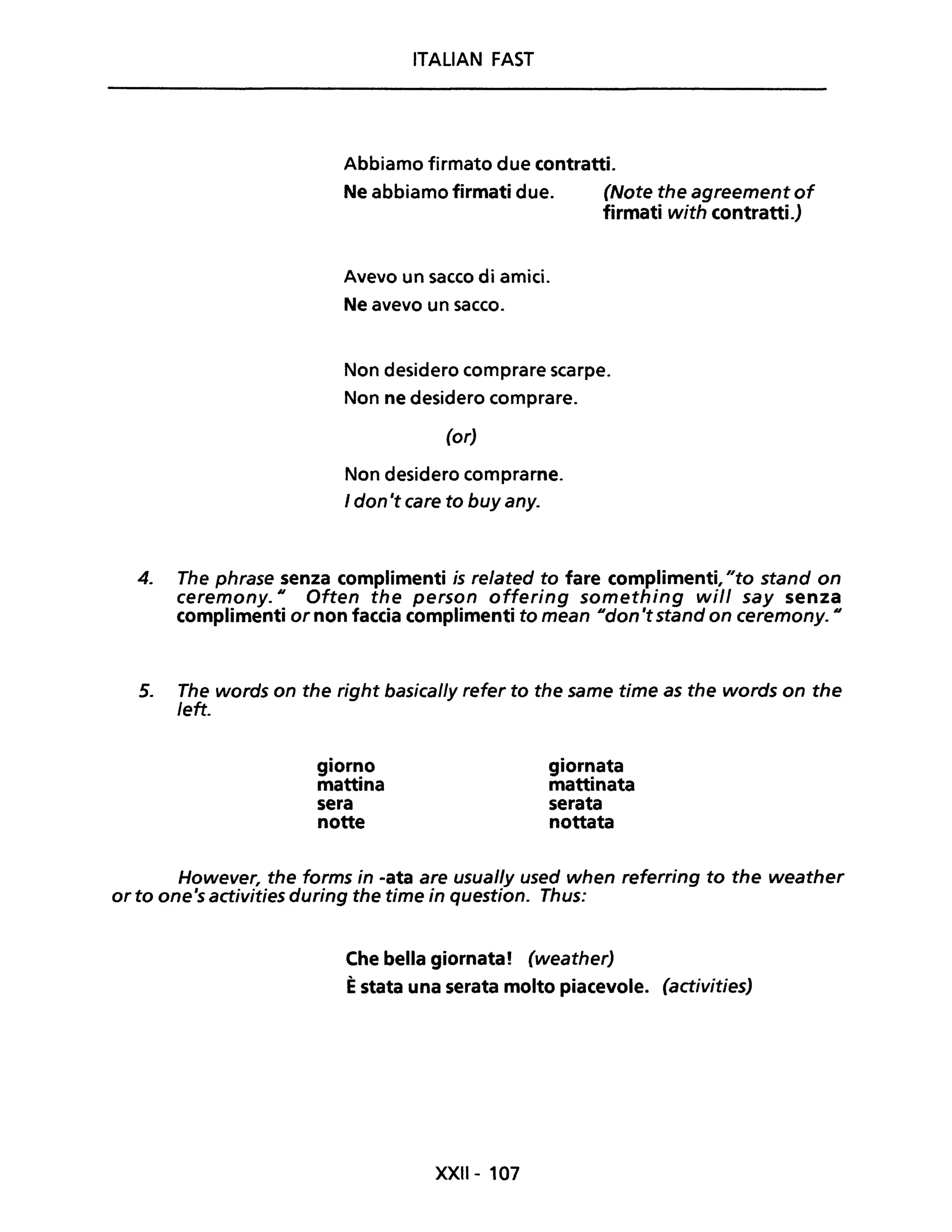 ITALIAN FAST
Abbiamo firmato due contratti.
Ne abbiamo firmati due. (Note the agreement of
firmati with contratti.)
Avevo un sacco di amici.
Ne avevo un sacco.
Non desidero comprare scarpe.
Non ne desidero comprare.
(or)
Non desidero comprarne.
I don 't care to buy any.
4. The phrase senza complimenti is related to fare complimenti, "to stand on
ceremony. U Often the person offering something will say senza
complimenti or non faccia complimenti to mean udon 'tstand on ceremony. U
5. The words on the right basical/y refer to the same time as the words on the
left.
giorno
mattina
sera
notte
giornata
mattinata
serata
nottata
However, the forms in -ata are usual/y used when referring to the weather
or to one's activities during the time in questiono Thus:
Che bella giornata! (weather)
Èstata una serata molto piacevole. (activities)
XXII- 107
 