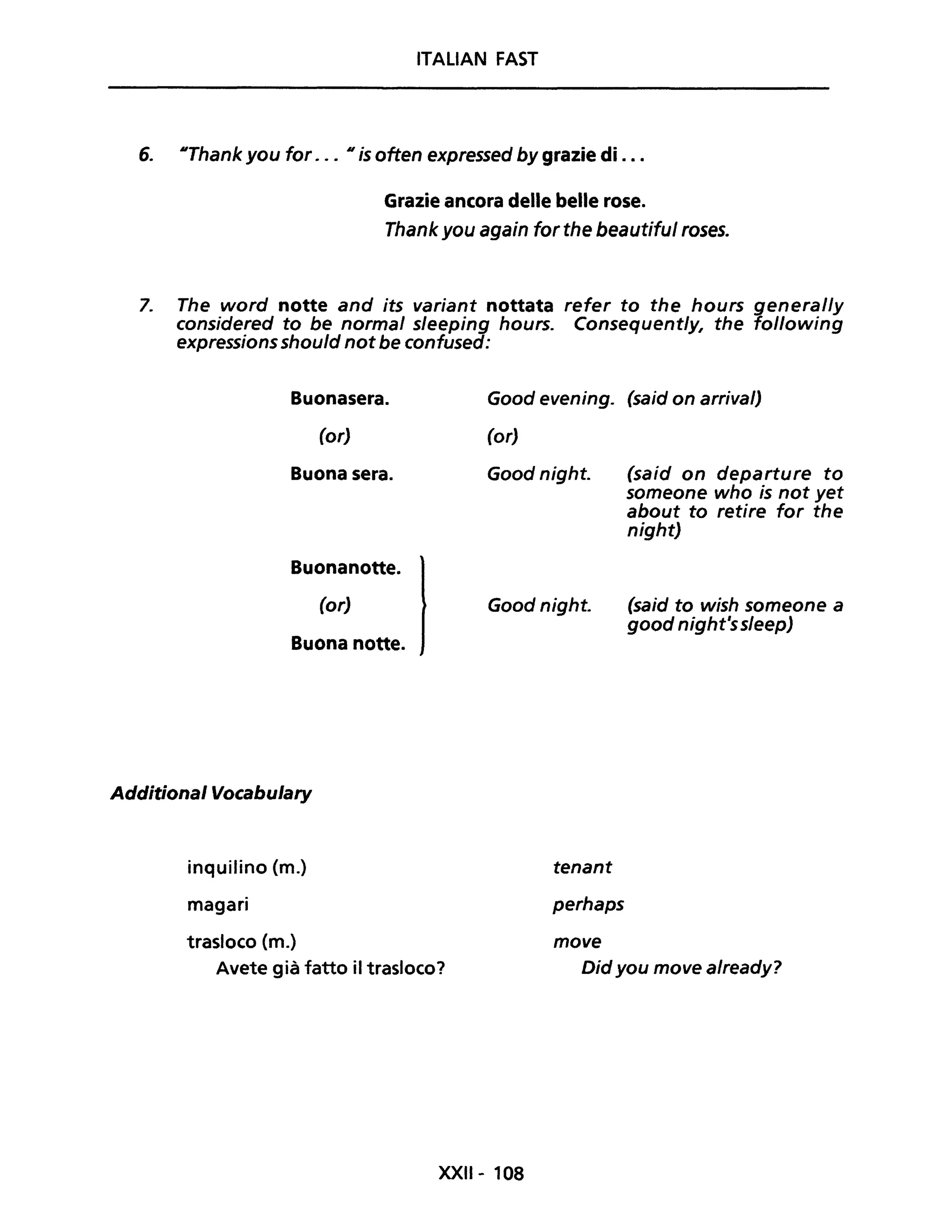 ITALiAN FAST
6. IIThank you for . .. Il is often expressed by grazie di ...
Grazie ancora delle belle rose.
Thank you again for the beautiful roses.
7. The word notte and its variant nottata refer to the hours general/y
considered to be normal sleeping hours. Consequently, the following
expressionsshould not be confused:
Additional Vocabulary
inquilino (m.)
magari
trasloco (m.)
Avete già fatto il trasloco?
XXII- 108
tenant
perhaps
move
Didyou move already?
 