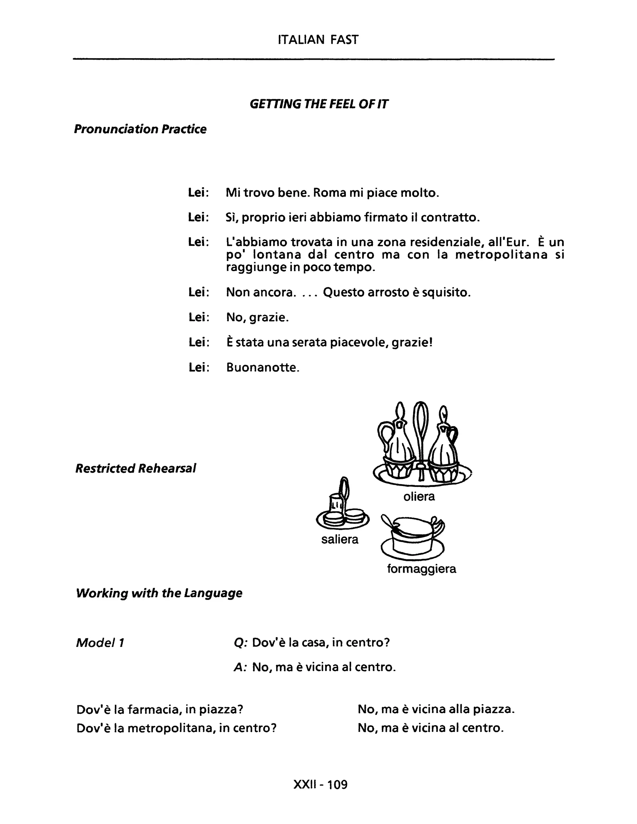 ITALIAN FAST
GETTING THE FEEL OFIT
Pronunciation Practice
Lei: Mi trovo bene. Roma mi piace molto.
Lei: Sì, proprio ieri abbiamo firmato il contratto.
Lei: L'abbiamo trovata in una zona residenziale, all'Eur. È un
po' lontana dal centro ma con la metropolitana si
raggiunge in poco tempo.
Lei: Non ancora.... Questo arrosto è squisito.
Lei: No, grazie.
Lei: Èstata una serata piacevole, grazie!
Lei: Buonanotte.
Restricted Rehearsal
Working with the Language
~ oliera
saliera Bformaggiera
Model1 Q: Dov'è la casa, in centro?
A: No, ma è vicina al centro.
Dov'è la farmacia, in piazza?
Dov'è la metropolitana, in centro?
XXIl-109
No, ma è vicina alla piazza.
No, ma è vicina al centro.
 