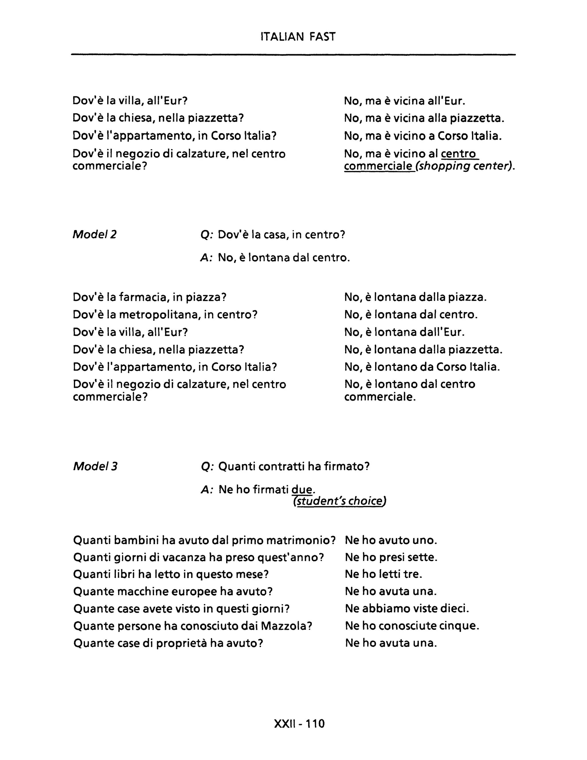 ITALIAN FAST
Dov'è la villa, all'Eur?
Dov'è la chiesa, nella piazzetta?
Dov'è l'appartamento, in Corso Italia?
Dov'è il negozio di calzature, nel centro
commerciale?
No, ma è vicina all'Eur.
No, ma è vicina alla piazzetta.
No, ma è vicino a Corso Italia.
No, ma è vicino al centro
commerciale (shopping center).
Mode/2 o: Dov'è la casa, in centro?
A: No, è lontana dal centro.
Dov'è la farmacia, in piazza?
Dov'è la metropolitana, in centro?
Dov'è la villa, all'Eur?
Dov'è la chiesa, nella piazzetta?
Dov'è l'appartamento, in Corso Italia?
Dov'è il negozio di calzature, nel centro
commerciale?
No, è lontana dalla piazza.
No, è lontana dal centro.
No, è lontana dall'Eur.
No, è lontana dalla piazzetta.
No, è lontano da Corso Italia.
No, è lontano dal centro
commerciale.
Mode/3 o: Quanti contratti ha firmato?
A: Ne ho firmati due.
7iIMdent's choiceJ
Quanti bambini ha avuto dal primo matrimonio? Ne ho avuto uno.
Quanti giorni di vacanza ha preso quest'anno? Ne ho presi sette.
Quanti libri ha letto in questo mese? Ne ho letti tre.
Quante macchine europee ha avuto?
Quante case avete visto in questi giorni?
Quante persone ha conosciuto dai Mazzola?
Quante case di proprietà ha avuto?
XXII-110
Ne ho avuta una.
Ne abbiamo viste dieci.
Ne ho conosciute cinque.
Ne ho avuta una.
 